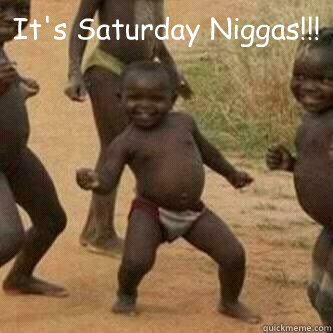 It's Saturday Niggas!!!   Its friday niggas