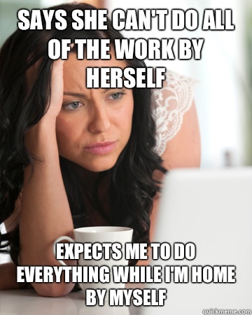 Says she can't do all of the work by herself Expects me to do everything while I'm home by myself - Says she can't do all of the work by herself Expects me to do everything while I'm home by myself  Misc