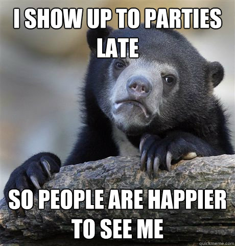I show up to parties late so people are happier to see me  Confession Bear