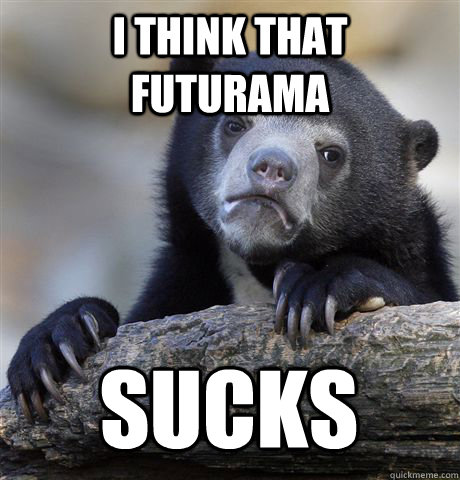 I THINK THAT FUTURAMA SUCKS  Confession Bear