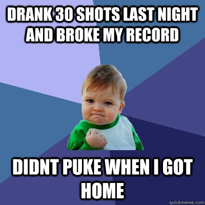 drank 30 shots last night and broke my record didnt puke when i got home  Success Kid