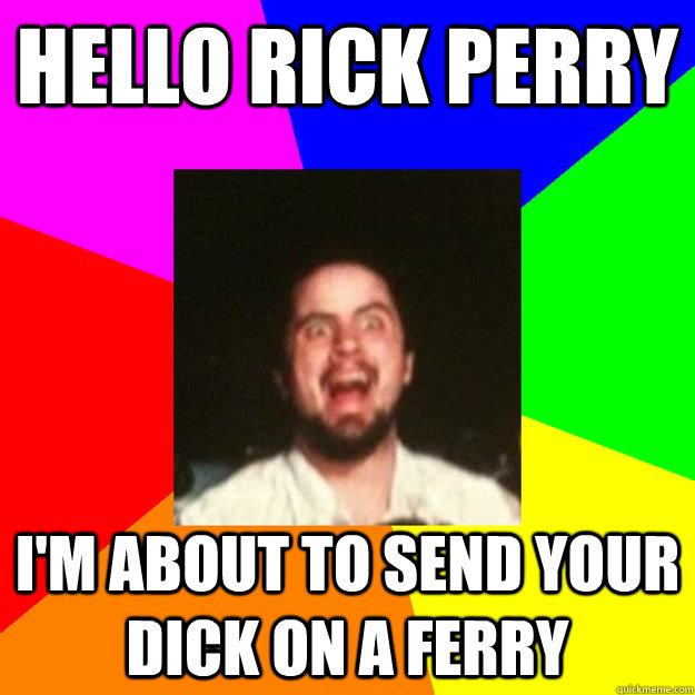 Hello Rick Perry I'm about to send your dick on a ferry  