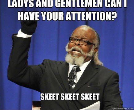 Ladys and gentlemen can i have your attention?  skeet skeet skeet  Too Damn High