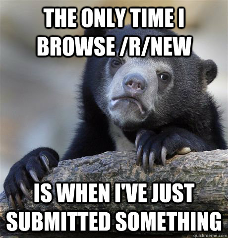 The only time i browse /r/new Is when i've just submitted something  Confession Bear