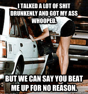 I talked a lot of shit drunkenly and got my ass whooped. But we can say you beat me up for no reason.  FB karma whore