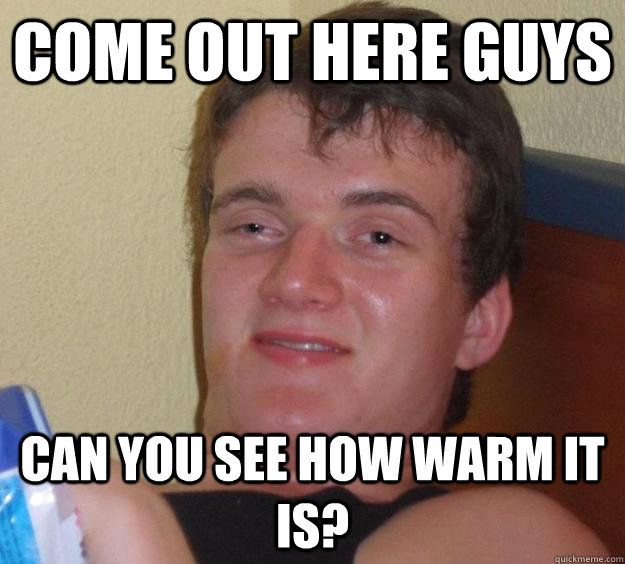 Come out here guys can you see how warm it is?  10 Guy