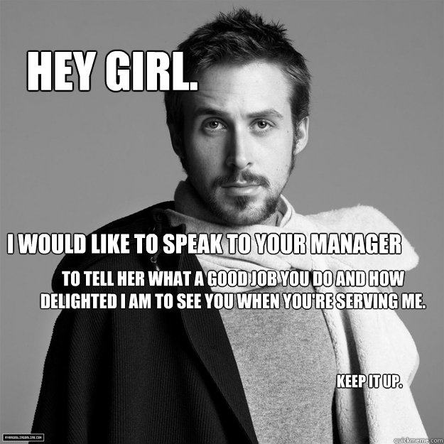 Hey girl. i would like to speak to your manager to tell her what a good job you do and how delighted I am to see you when you're serving me. keep it up. - Hey girl. i would like to speak to your manager to tell her what a good job you do and how delighted I am to see you when you're serving me. keep it up.  Customer Service Ryan Gosling
