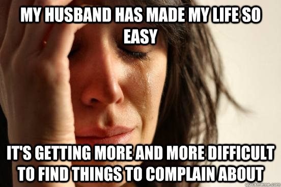 my husband has made my life so easy it's getting more and more difficult to find things to complain about  First World Problems
