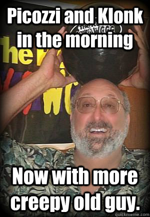 Picozzi and Klonk in the morning Now with more creepy old guy. - Picozzi and Klonk in the morning Now with more creepy old guy.  Scumbag Picozzi