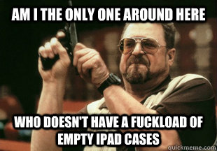 Am I the only one around here Who doesn't have a fuckload of empty iPAD cases  - Am I the only one around here Who doesn't have a fuckload of empty iPAD cases   Misc
