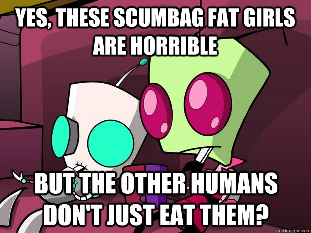 Yes, these scumbag fat girls are horrible But the other humans don't just eat them? - Yes, these scumbag fat girls are horrible But the other humans don't just eat them?  Confused Invader Zim