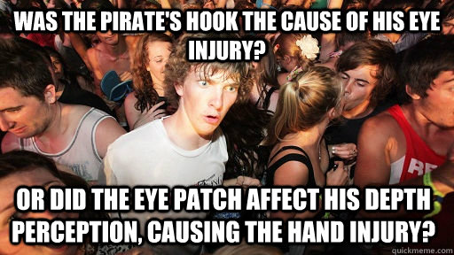 Was the pirate's hook the cause of his eye injury?  Or did the eye patch affect his depth perception, causing the hand injury?  Sudden Clarity Clarence