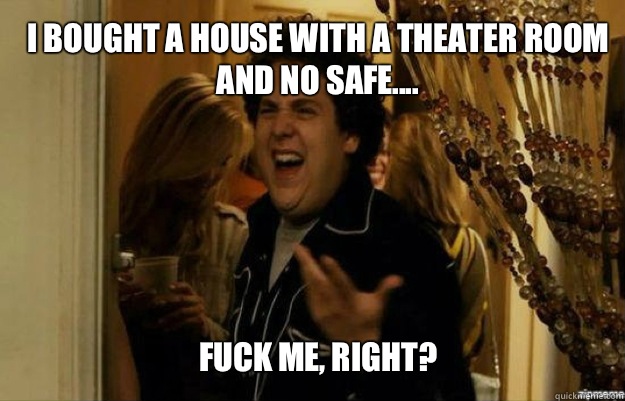 I bought a house with a theater room and no safe.... FUCK ME, RIGHT?  fuck me right