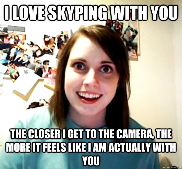 I love Skyping with you The closer I get to the camera, the more it feels like I am actually with you  Overly Attached Girlfriend