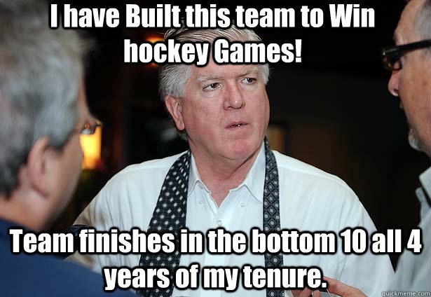 I have Built this team to Win hockey Games! Team finishes in the bottom 10 all 4 years of my tenure.  - I have Built this team to Win hockey Games! Team finishes in the bottom 10 all 4 years of my tenure.   Brian Burke at work