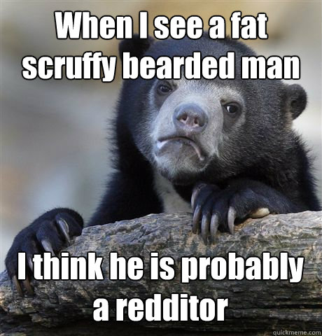 When I see a fat scruffy bearded man I think he is probably a redditor  Confession Bear