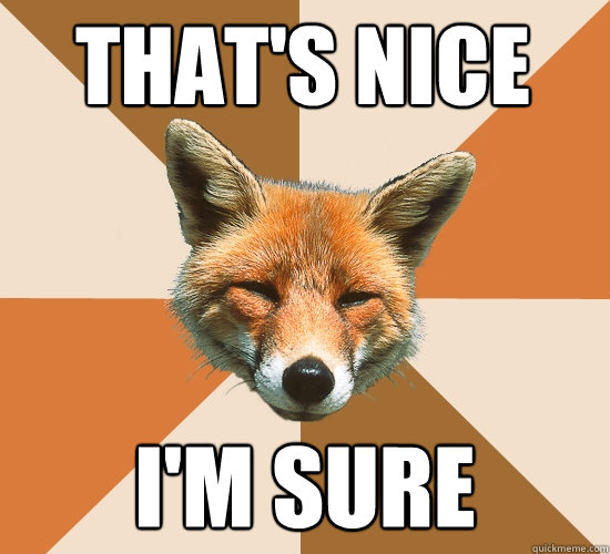 That's nice
 I'm sure  Condescending Fox