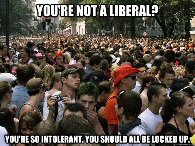 you're not a liberal? you're so intolerant. you should all be locked up. - you're not a liberal? you're so intolerant. you should all be locked up.  Dumb Society