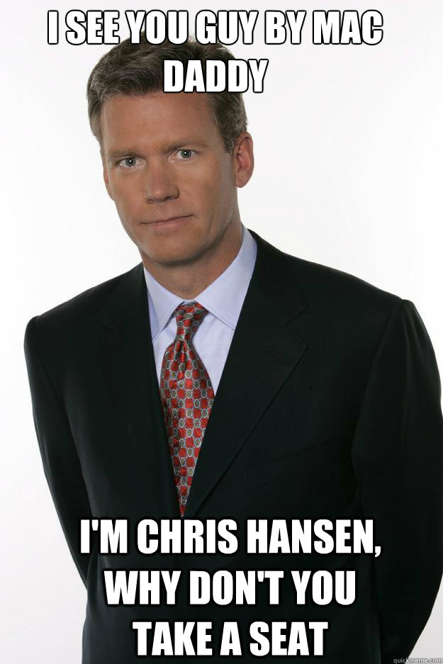 I see you guy by mac daddy I'm Chris Hansen, Why don't you take a seat  Chris Hansen