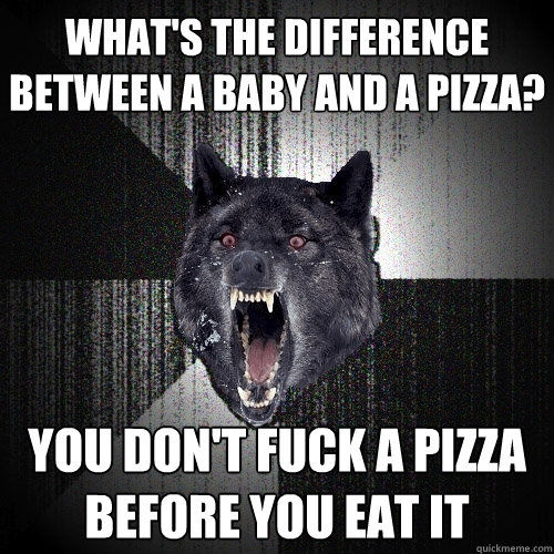 What's the difference between a baby and a pizza? You don't fuck a pizza before you eat it  Insanity Wolf