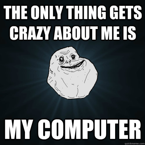 the only thing gets crazy about me is my computer  Forever Alone