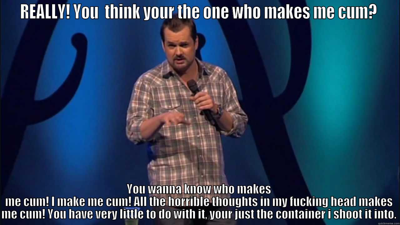 REALLY! YOU  THINK YOUR THE ONE WHO MAKES ME CUM? YOU WANNA KNOW WHO MAKES ME CUM! I MAKE ME CUM! ALL THE HORRIBLE THOUGHTS IN MY FUCKING HEAD MAKES ME CUM! YOU HAVE VERY LITTLE TO DO WITH IT, YOUR JUST THE CONTAINER I SHOOT IT INTO. Misc