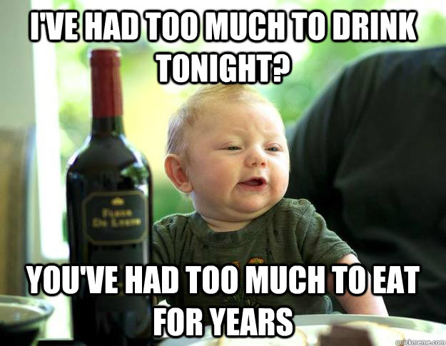 I've had too much to drink tonight? you've had too much to eat for years - I've had too much to drink tonight? you've had too much to eat for years  Belligerent Baby