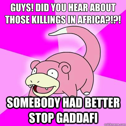 Guys! Did you hear about those killings in Africa?!?! Somebody had better stop Gaddafi  Slowpoke