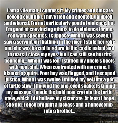  I am a vile man, I confess it. My crimes and sins are beyond counting. I have lied and cheated, gambled and whored. I'm not particularly good at violence, but I'm good at convincing others to do violence for me. You want specifics, I suppose. When I was   Confession Bear