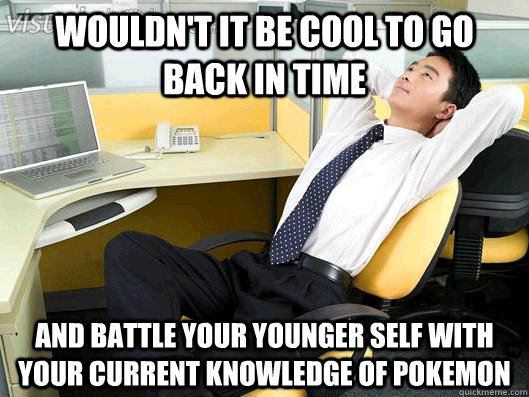 Wouldn't it be cool To go back in time  and battle your younger self with your current knowledge of pokemon  Office Thoughts