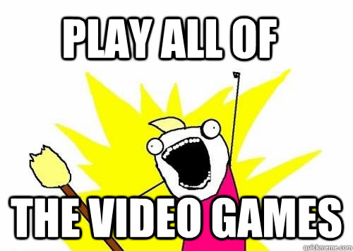 Play ALL of the video games - Play ALL of the video games  Do all the things
