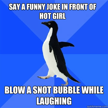 Say a funny joke in front of hot girl blow a snot bubble while laughing - Say a funny joke in front of hot girl blow a snot bubble while laughing  Socially awkward penguin meets cute girl