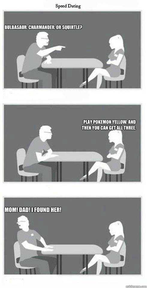 Bulbasaur, charmander, or squirtle? Play pokemon yellow, and then you can get all three. Mom! Dad! I found her! - Bulbasaur, charmander, or squirtle? Play pokemon yellow, and then you can get all three. Mom! Dad! I found her!  Speed Dating