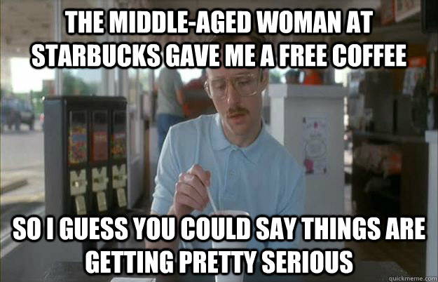 The middle-aged woman at starbucks gave me a free coffee So i guess you could say things are getting pretty serious  Gettin Pretty Serious