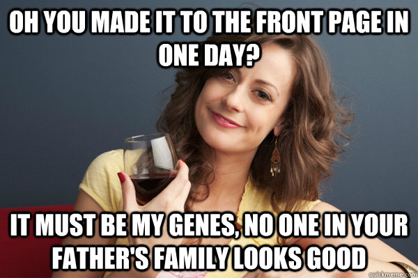 Oh you made it to the front page in one day? It must be my genes, no one in your father's family looks good  Forever Resentful Mother