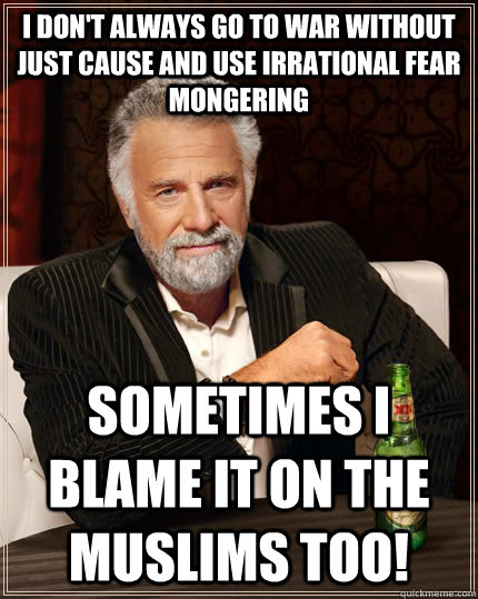 I don't always go to war without just cause and use irrational fear mongering Sometimes I blame it on the muslims too!  The Most Interesting Man In The World