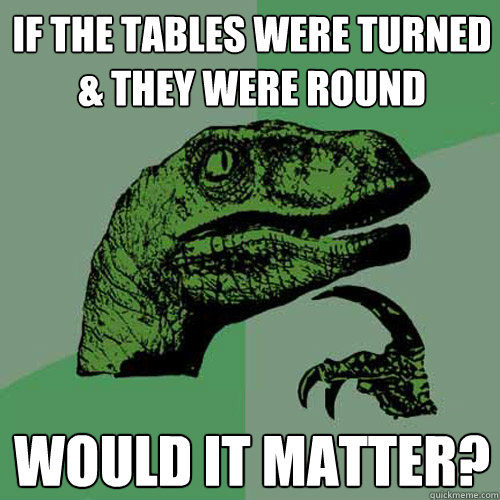 If the tables were turned & they were round Would it matter?  Philosoraptor