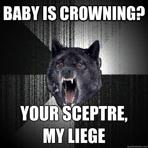 baby is crowning? your sceptre,
my liege  Insanity Wolf