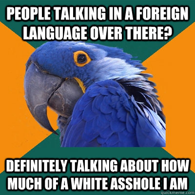 people talking in a foreign language over there? definitely talking about how much of a white asshole i am  Paranoid Parrot