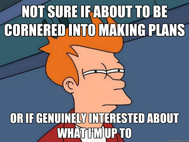 not sure if about to be cornered into making plans or if genuinely interested about what I'm up to  Futurama Fry