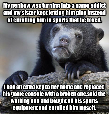 My nephew was turning into a game addict and my sister kept letting him play instead of enrolling him in sports that he loved. I had an extra key to her home and replaced his game console with a broken one,sold the working one and bought all his sports eq - My nephew was turning into a game addict and my sister kept letting him play instead of enrolling him in sports that he loved. I had an extra key to her home and replaced his game console with a broken one,sold the working one and bought all his sports eq  Confession Bear