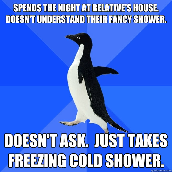 Spends the night at relative's house.  Doesn't understand their fancy shower. Doesn't ask.  Just takes freezing cold shower.  Socially Awkward Penguin