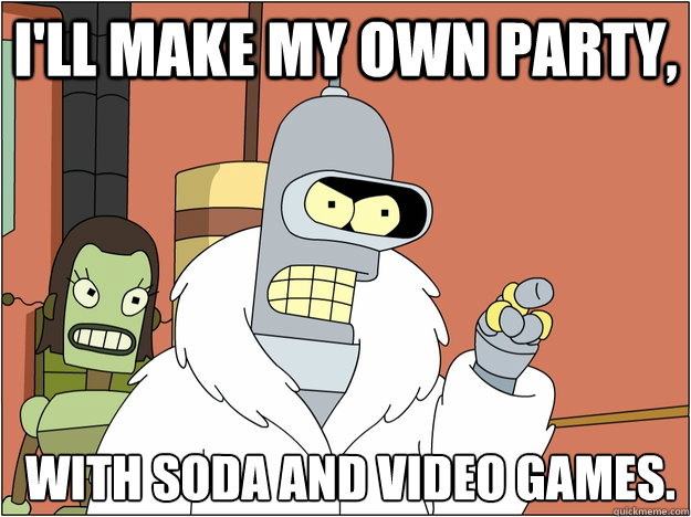 I'll make my own party,  with soda and video games.
  Bender - start my own