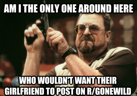 Am I the only one around here Who wouldn't want their girlfriend to post on r/gonewild - Am I the only one around here Who wouldn't want their girlfriend to post on r/gonewild  Am I the only one