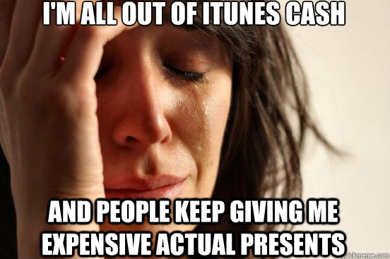 I'm all out of itunes cash and people keep giving me expensive actual presents  First World Problems