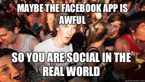 Maybe the Facebook app is awful so you are social in the real world  Sudden Clarity Clarence