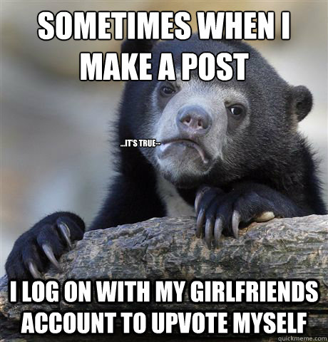 Sometimes when I make a post I log on with my girlfriends account to upvote myself ...It's true--  Confession Bear