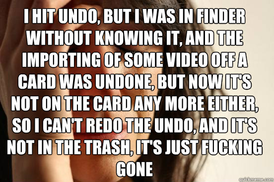 I hit undo, but I was in finder without knowing it, and the importing of some video off a card was undone, but now it's not on the card any more either, so I can't redo the undo, and it's not in the trash, it's just fucking gone  First World Problems