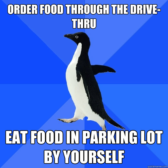 Order food through the drive-thru Eat food in parking lot by yourself  Socially Awkward Penguin