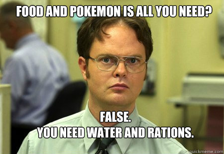 FOOD AND POKEMON IS ALL YOU NEED? FALSE.  
YOU NEED WATER AND RATIONS.  Schrute